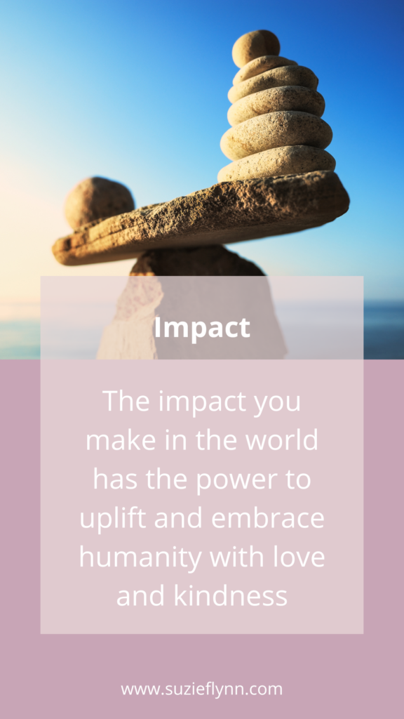 The impact you make in the world has the power to uplift and embrace humanity with love and kindness