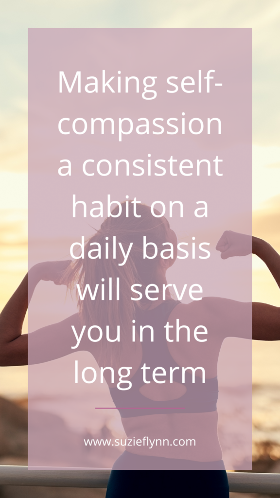 Making self-compassion a consistent habit on a daily basis will serve you in the long term
