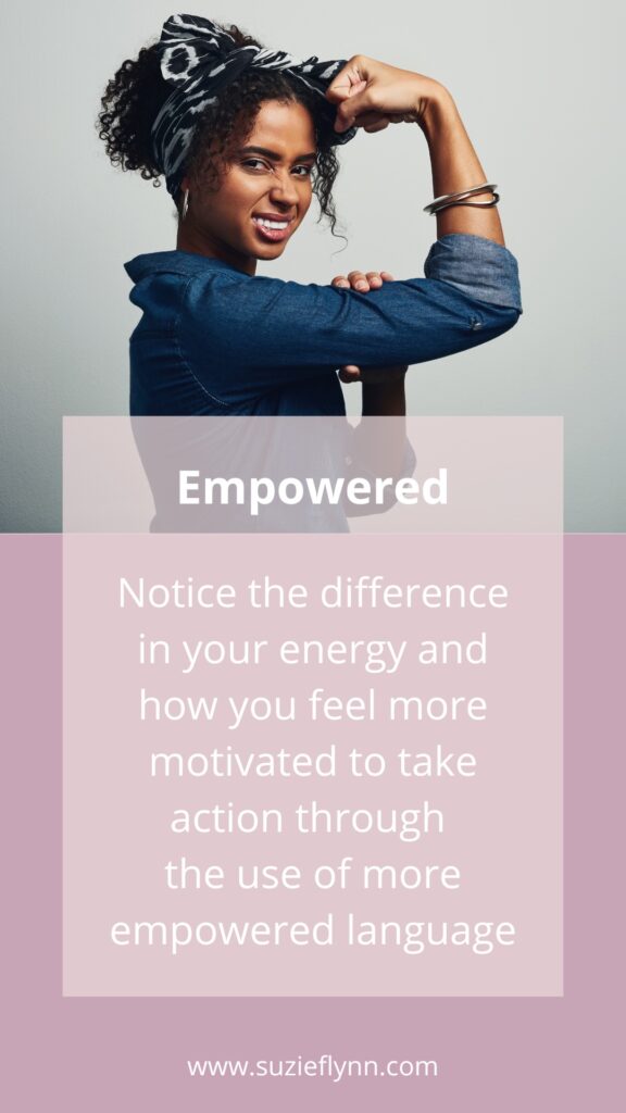 Notice the difference in your energy and how you feel more motivated to take action through the use of more empowered language