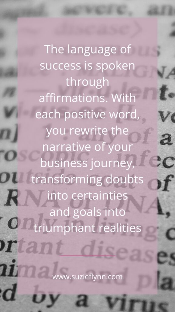 The language of success is spoken through affirmations. With each positive word, you rewrite the narrative of your business journey, transforming doubts into certainties and goals into  triumphant realities