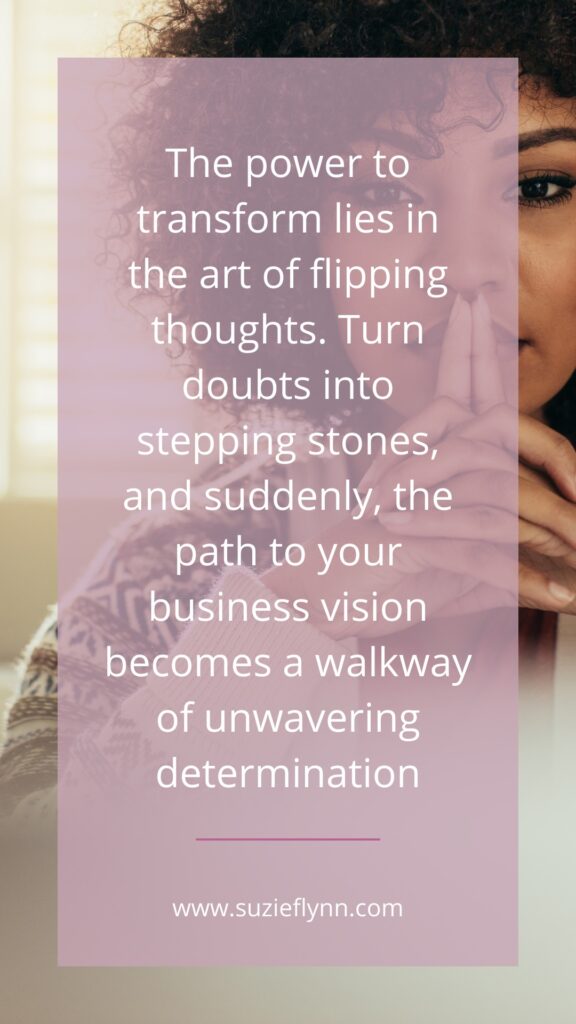 The power to transform lies in the art of flipping thoughts. Turn doubts into stepping stones, and suddenly, the path to your business vision becomes a walkway of unwavering determination