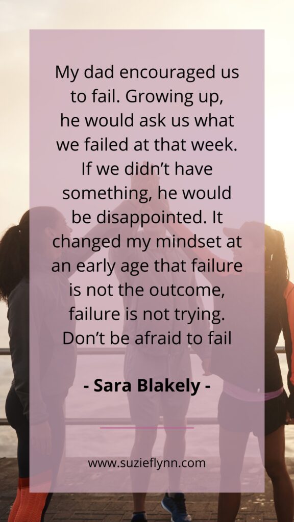 My dad encourage us to fail. Growing up he would ask us what we failed at that week. If we didn't have something, he would be disappointed. It changed my mindset at an early age that failure is not the outcome, failure is not trying. Don't be afraid to fail