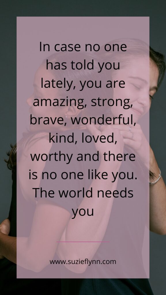 In case no one has told you lately, you are amazing, strong, brave, wonderful, kind, loved, worthy and there is no one like you. The world needs you.