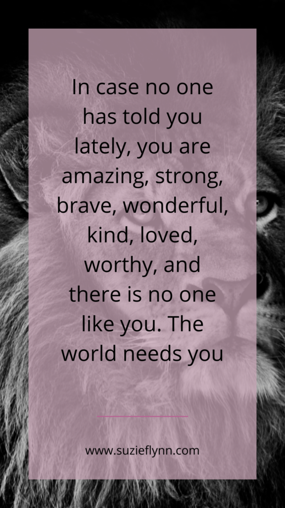 In case no one has told you lately, you are amazing, strong, brave, wonderful, kind, loved, worthy and there is no one like you. The world needs you