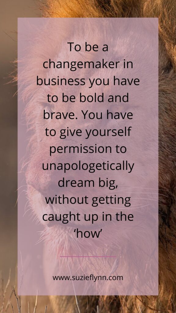 To be a changemaker in business you have to be bold and brave. You have to give yourself permission to unapologetically dream big, without getting caught up in the 'how'