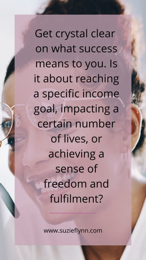 Get crystal clear on what success means to you. Is it about reaching a specific income goal, impacting a certain number of lives, or achieving a sense of freedom and fulfilment?