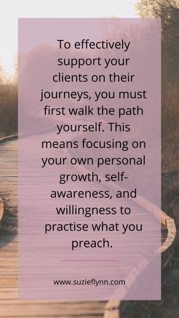 To effectively support you clients on their journeys, you must first walk the path yourself. This means focusing on your own personal growth, self-awareness and willingness to practise what you preach