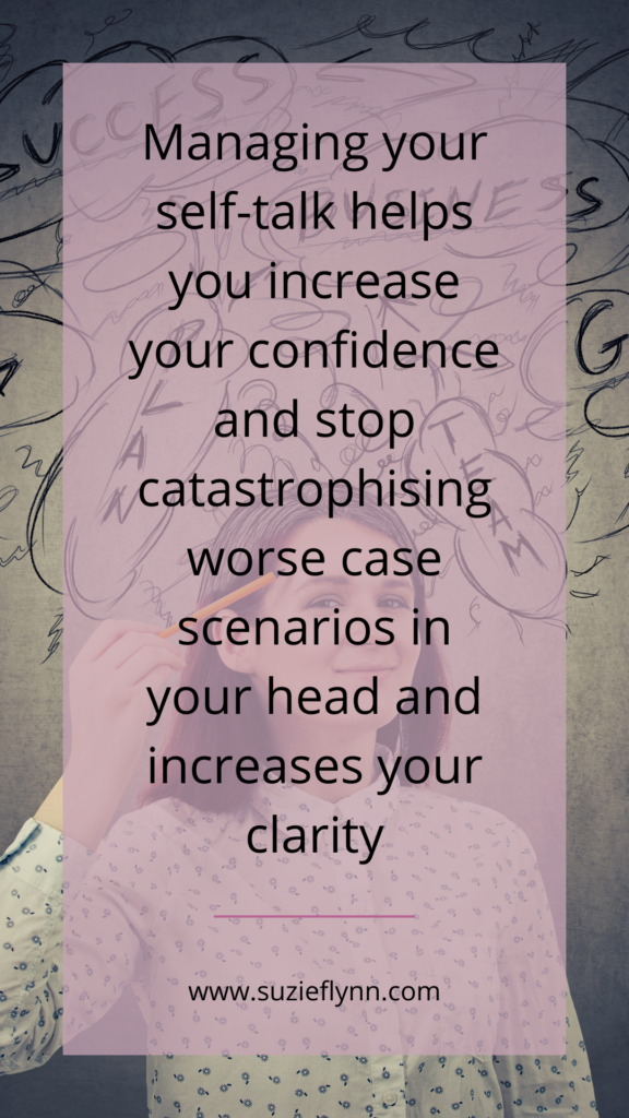 Managing your self-talk helps you increase your confidence and stop catastrophising worse case scenarios in your head and increases clarity