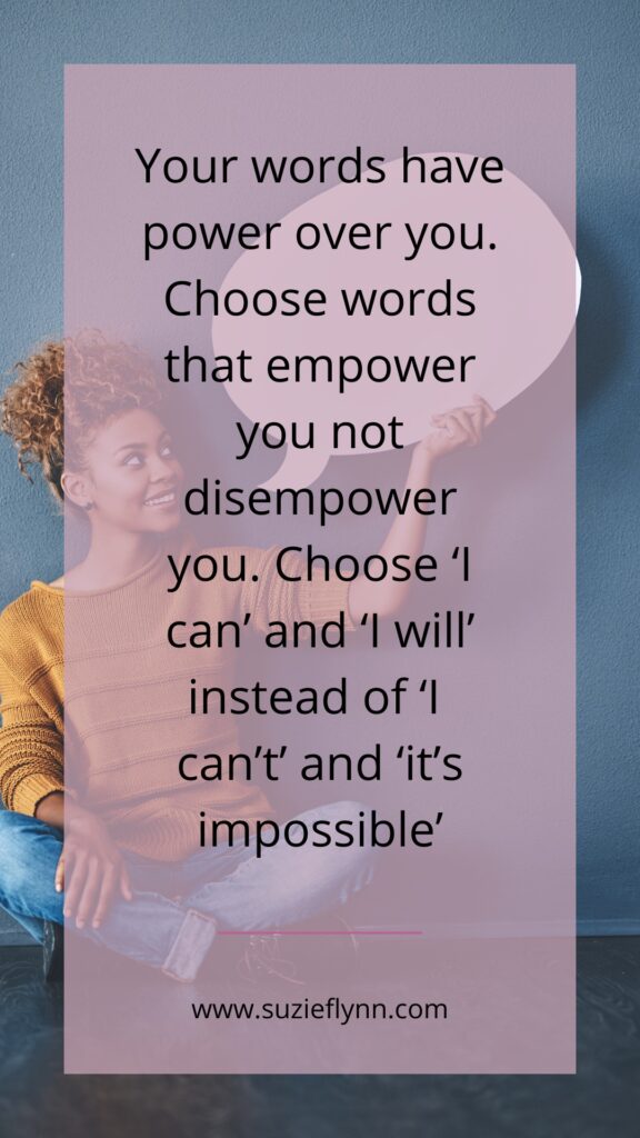 Your words have power over you. Choose words that empower you not disempower you. Choose 'I can' and 'I will' instead of 'I can't' and 'it's impossible'