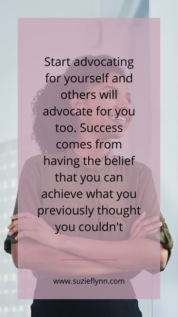 Start advocating for yourself and others will advocate for you too. Success comes from having the belief that you can achieve what you previously thought you couldn't