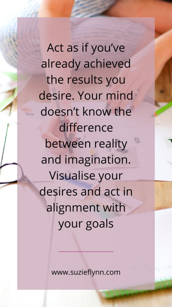 Act as if you’ve already achieved the results you desire. Your mind doesn’t know the difference between reality and imagination. Visualise your desires and act in alignment with your goals