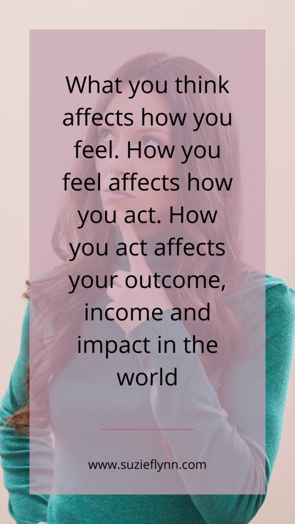 What you think affects how you feel. How you feel affects how you act. How you act affects your outcome, income and impact in the world