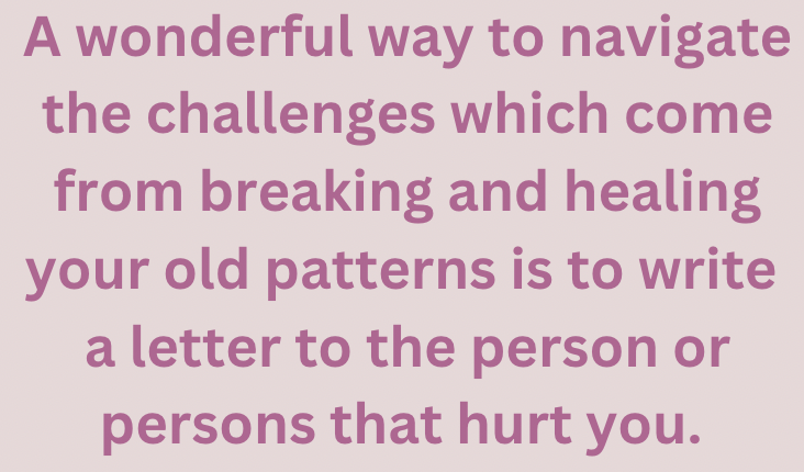 A wonderful way to navigate the challenges which come from breaking and healing your old patterns is to write a letter to the person or persons that hurt you